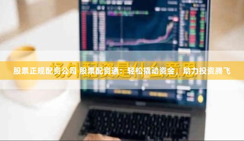 股票正规配资公司 股票配资通：轻松撬动资金，助力投资腾飞