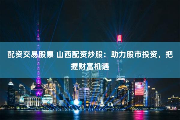 配资交易股票 山西配资炒股：助力股市投资，把握财富机遇