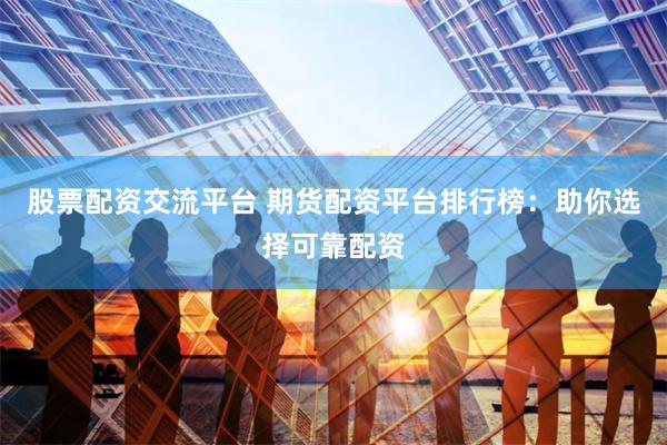 股票配资交流平台 期货配资平台排行榜：助你选择可靠配资