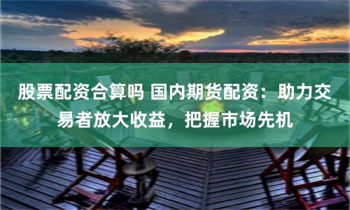 股票配资合算吗 国内期货配资：助力交易者放大收益，把握市场先机