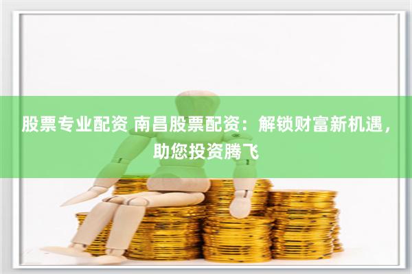 股票专业配资 南昌股票配资：解锁财富新机遇，助您投资腾飞