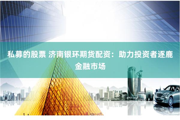 私募的股票 济南银环期货配资：助力投资者逐鹿金融市场
