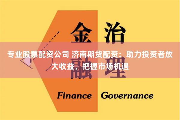 专业股票配资公司 济南期货配资：助力投资者放大收益，把握市场机遇