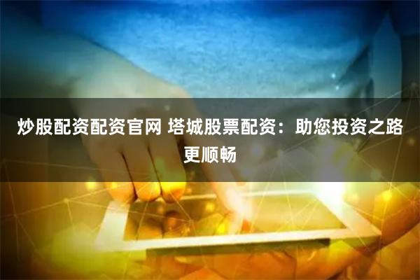 炒股配资配资官网 塔城股票配资：助您投资之路更顺畅