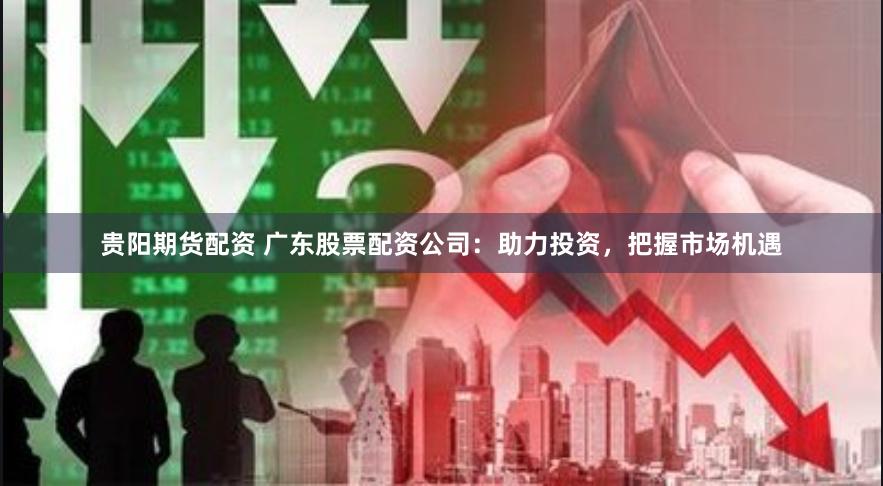 贵阳期货配资 广东股票配资公司：助力投资，把握市场机遇