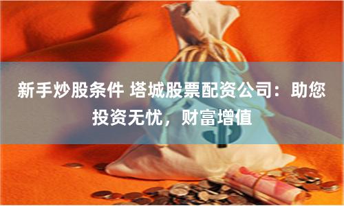 新手炒股条件 塔城股票配资公司：助您投资无忧，财富增值