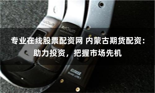 专业在线股票配资网 内蒙古期货配资：助力投资，把握市场先机