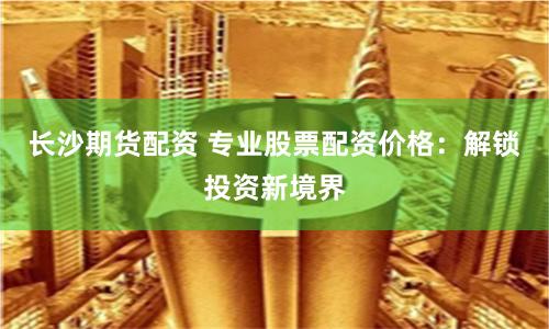 长沙期货配资 专业股票配资价格：解锁投资新境界