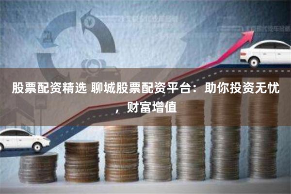 股票配资精选 聊城股票配资平台：助你投资无忧，财富增值