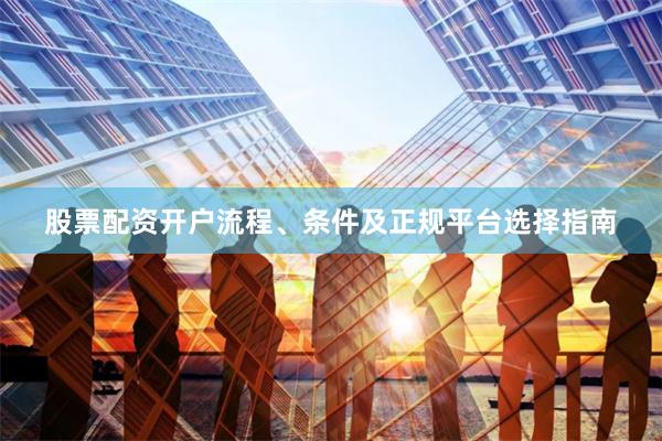 股票配资开户流程、条件及正规平台选择指南